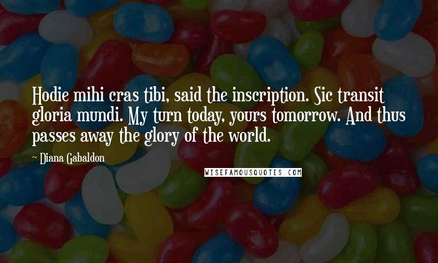 Diana Gabaldon Quotes: Hodie mihi cras tibi, said the inscription. Sic transit gloria mundi. My turn today, yours tomorrow. And thus passes away the glory of the world.