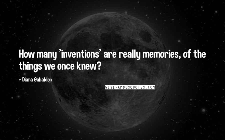 Diana Gabaldon Quotes: How many 'inventions' are really memories, of the things we once knew?