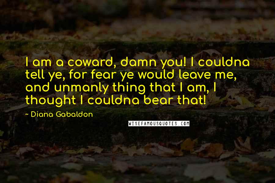 Diana Gabaldon Quotes: I am a coward, damn you! I couldna tell ye, for fear ye would leave me, and unmanly thing that I am, I thought I couldna bear that!