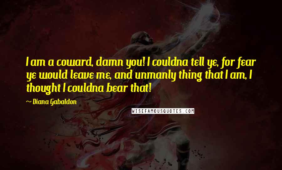 Diana Gabaldon Quotes: I am a coward, damn you! I couldna tell ye, for fear ye would leave me, and unmanly thing that I am, I thought I couldna bear that!