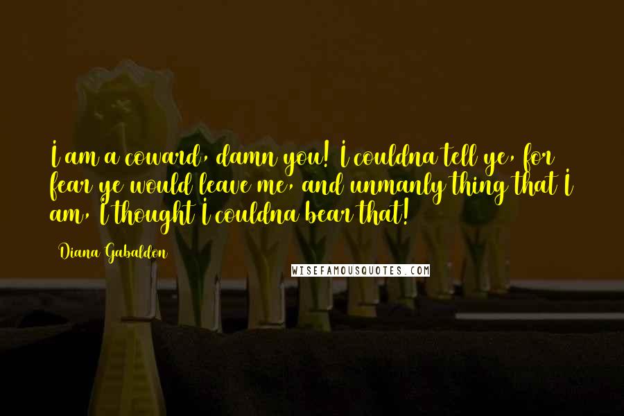 Diana Gabaldon Quotes: I am a coward, damn you! I couldna tell ye, for fear ye would leave me, and unmanly thing that I am, I thought I couldna bear that!