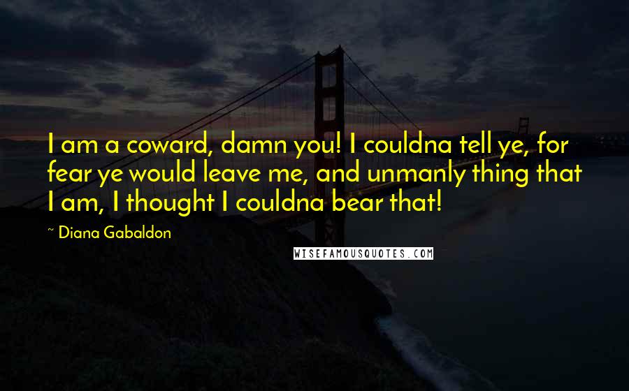 Diana Gabaldon Quotes: I am a coward, damn you! I couldna tell ye, for fear ye would leave me, and unmanly thing that I am, I thought I couldna bear that!