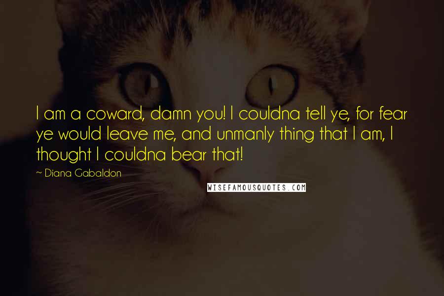 Diana Gabaldon Quotes: I am a coward, damn you! I couldna tell ye, for fear ye would leave me, and unmanly thing that I am, I thought I couldna bear that!