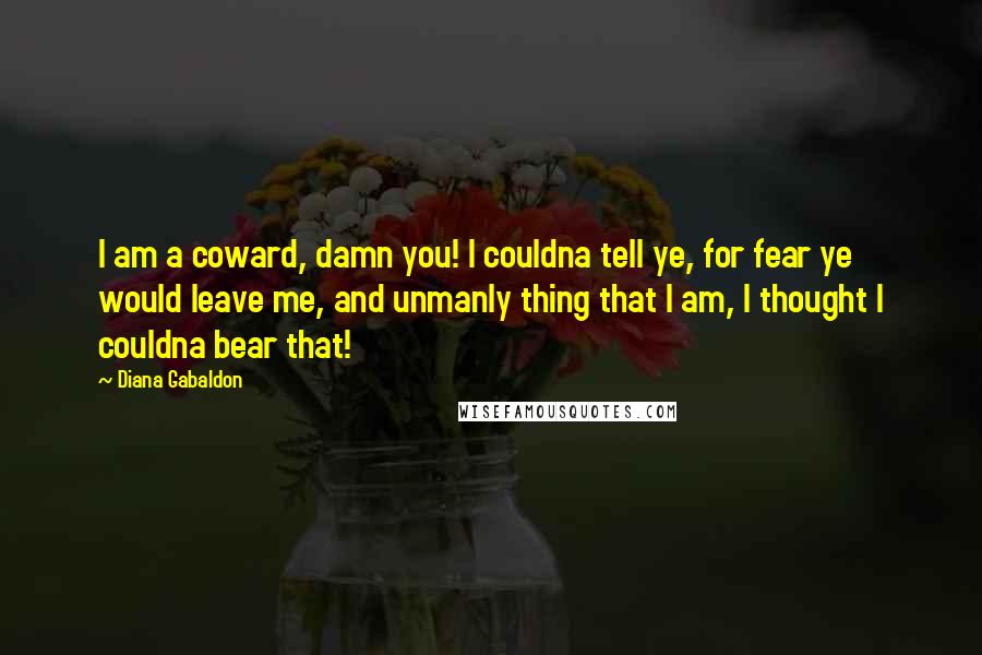 Diana Gabaldon Quotes: I am a coward, damn you! I couldna tell ye, for fear ye would leave me, and unmanly thing that I am, I thought I couldna bear that!