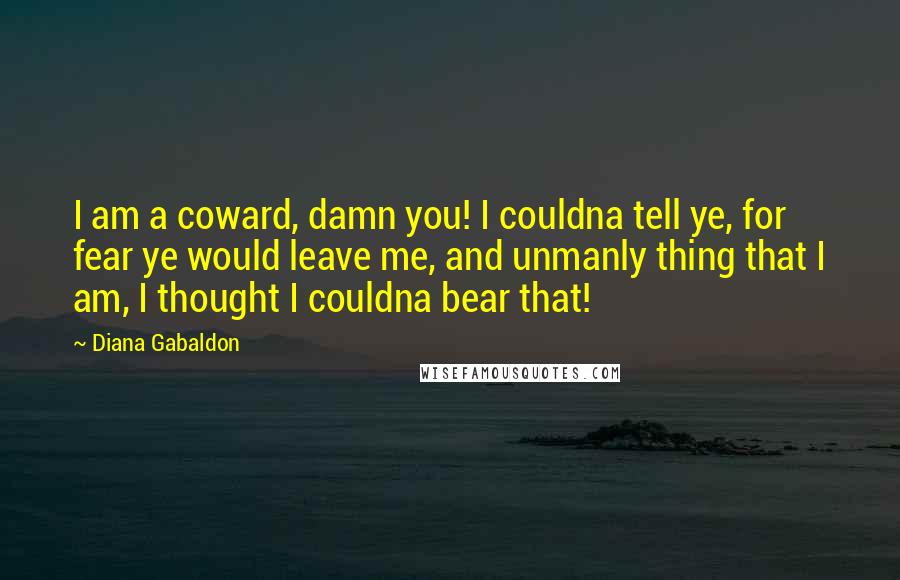 Diana Gabaldon Quotes: I am a coward, damn you! I couldna tell ye, for fear ye would leave me, and unmanly thing that I am, I thought I couldna bear that!