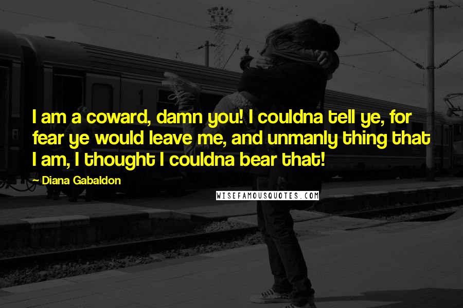 Diana Gabaldon Quotes: I am a coward, damn you! I couldna tell ye, for fear ye would leave me, and unmanly thing that I am, I thought I couldna bear that!