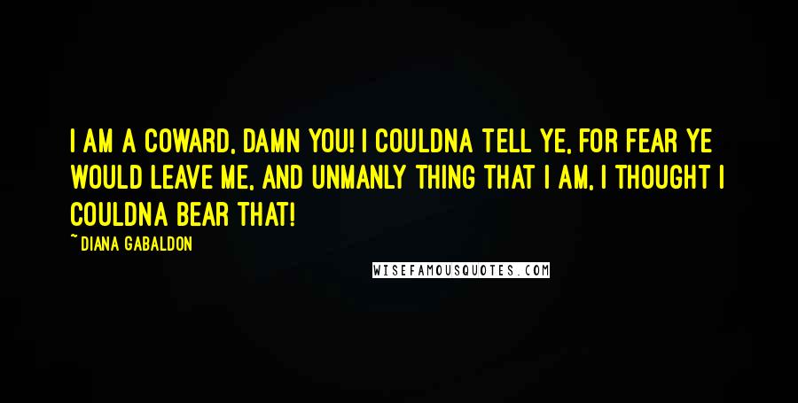 Diana Gabaldon Quotes: I am a coward, damn you! I couldna tell ye, for fear ye would leave me, and unmanly thing that I am, I thought I couldna bear that!