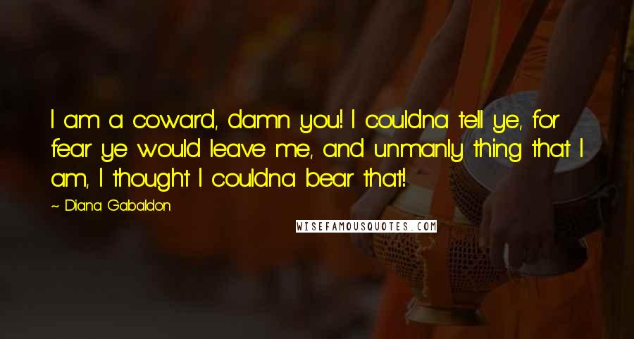 Diana Gabaldon Quotes: I am a coward, damn you! I couldna tell ye, for fear ye would leave me, and unmanly thing that I am, I thought I couldna bear that!