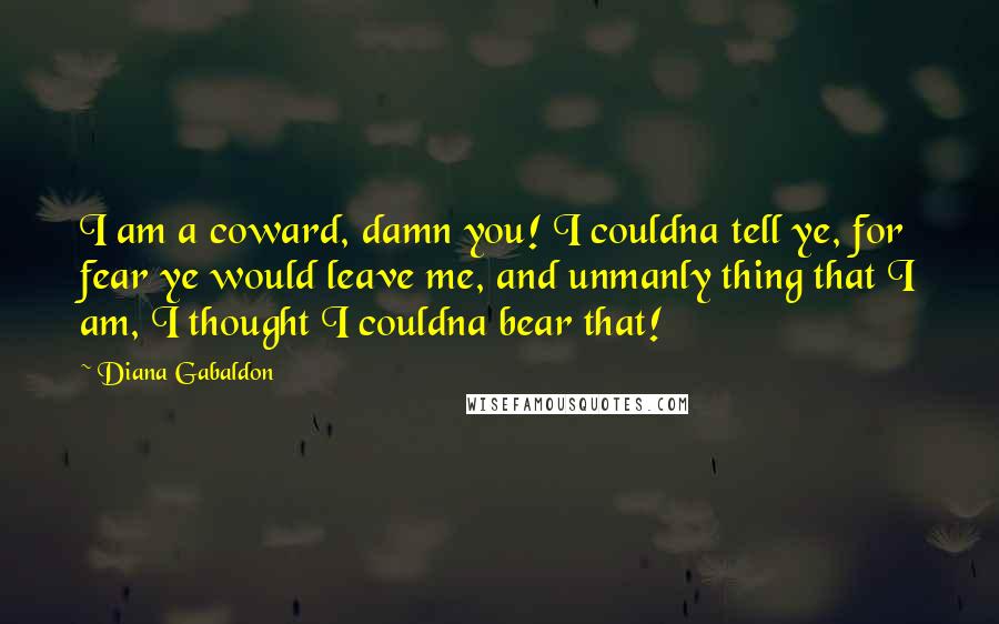 Diana Gabaldon Quotes: I am a coward, damn you! I couldna tell ye, for fear ye would leave me, and unmanly thing that I am, I thought I couldna bear that!