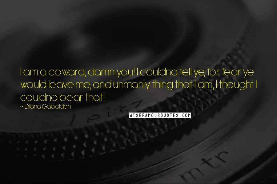 Diana Gabaldon Quotes: I am a coward, damn you! I couldna tell ye, for fear ye would leave me, and unmanly thing that I am, I thought I couldna bear that!