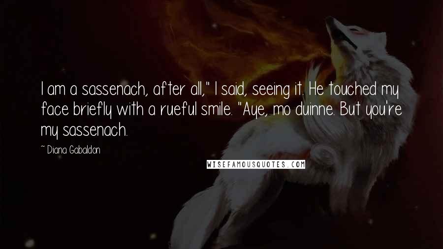 Diana Gabaldon Quotes: I am a sassenach, after all," I said, seeing it. He touched my face briefly with a rueful smile. "Aye, mo duinne. But you're my sassenach.