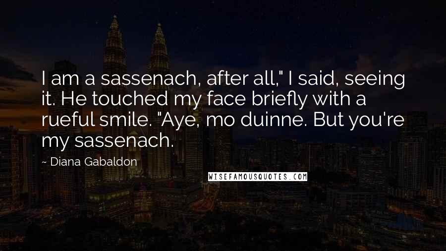Diana Gabaldon Quotes: I am a sassenach, after all," I said, seeing it. He touched my face briefly with a rueful smile. "Aye, mo duinne. But you're my sassenach.