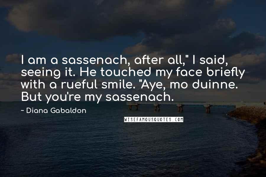 Diana Gabaldon Quotes: I am a sassenach, after all," I said, seeing it. He touched my face briefly with a rueful smile. "Aye, mo duinne. But you're my sassenach.
