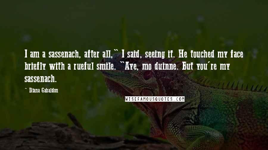 Diana Gabaldon Quotes: I am a sassenach, after all," I said, seeing it. He touched my face briefly with a rueful smile. "Aye, mo duinne. But you're my sassenach.