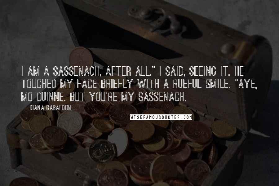 Diana Gabaldon Quotes: I am a sassenach, after all," I said, seeing it. He touched my face briefly with a rueful smile. "Aye, mo duinne. But you're my sassenach.
