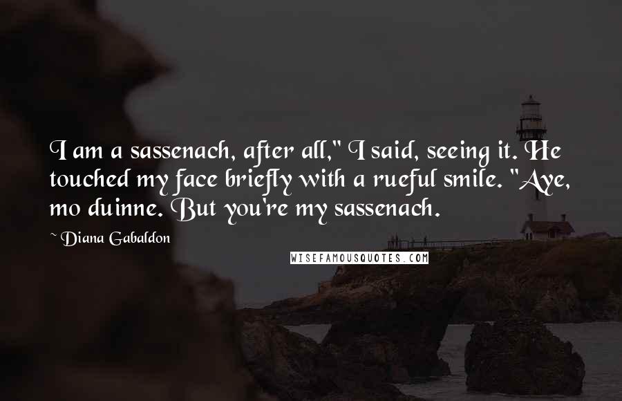 Diana Gabaldon Quotes: I am a sassenach, after all," I said, seeing it. He touched my face briefly with a rueful smile. "Aye, mo duinne. But you're my sassenach.