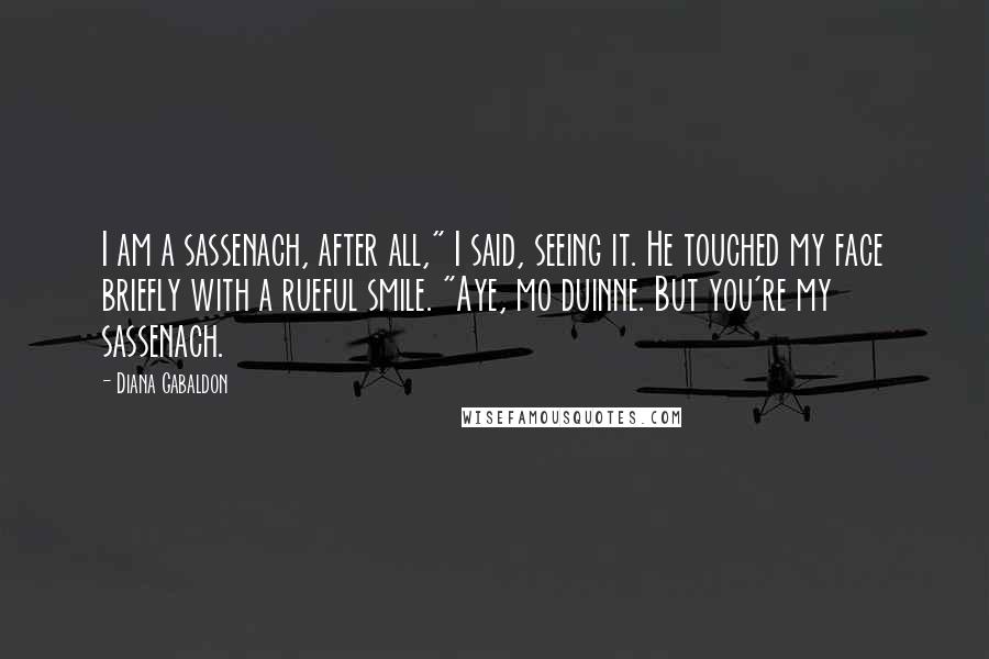 Diana Gabaldon Quotes: I am a sassenach, after all," I said, seeing it. He touched my face briefly with a rueful smile. "Aye, mo duinne. But you're my sassenach.