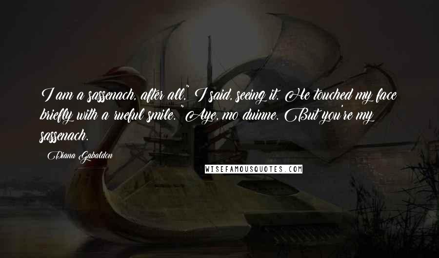 Diana Gabaldon Quotes: I am a sassenach, after all," I said, seeing it. He touched my face briefly with a rueful smile. "Aye, mo duinne. But you're my sassenach.