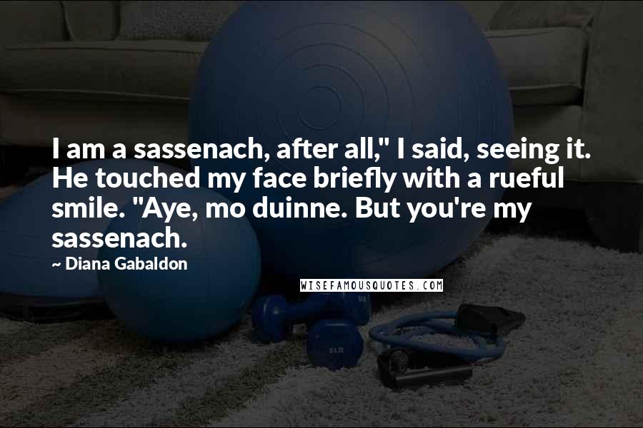 Diana Gabaldon Quotes: I am a sassenach, after all," I said, seeing it. He touched my face briefly with a rueful smile. "Aye, mo duinne. But you're my sassenach.