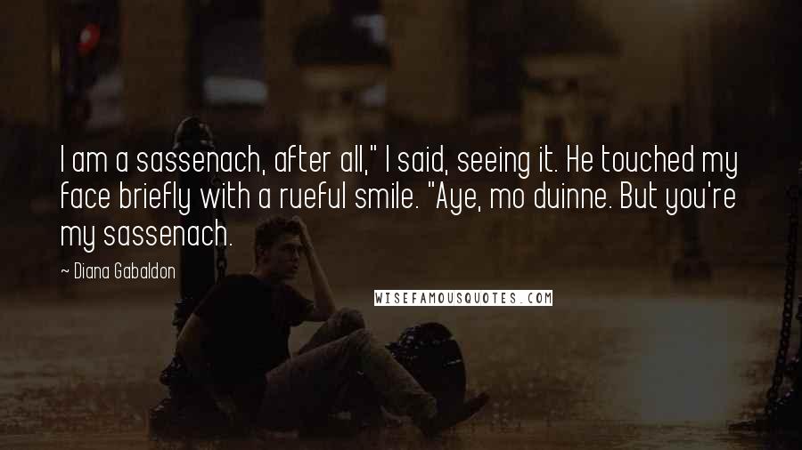 Diana Gabaldon Quotes: I am a sassenach, after all," I said, seeing it. He touched my face briefly with a rueful smile. "Aye, mo duinne. But you're my sassenach.