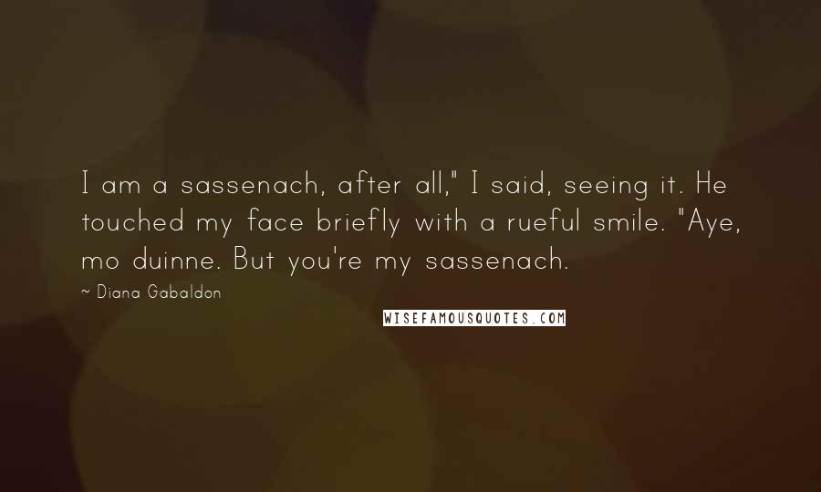 Diana Gabaldon Quotes: I am a sassenach, after all," I said, seeing it. He touched my face briefly with a rueful smile. "Aye, mo duinne. But you're my sassenach.