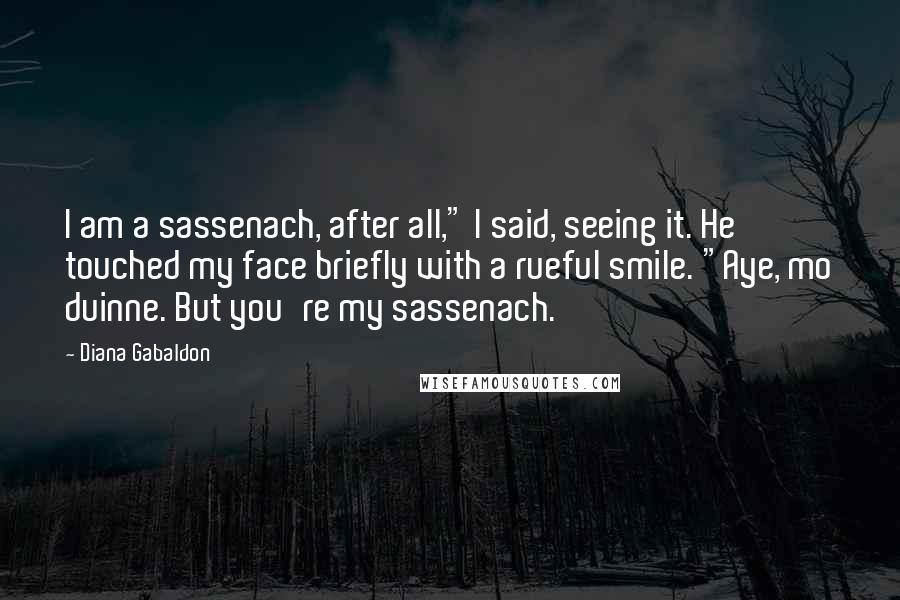 Diana Gabaldon Quotes: I am a sassenach, after all," I said, seeing it. He touched my face briefly with a rueful smile. "Aye, mo duinne. But you're my sassenach.