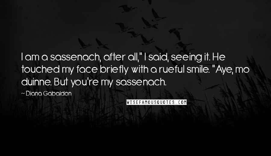 Diana Gabaldon Quotes: I am a sassenach, after all," I said, seeing it. He touched my face briefly with a rueful smile. "Aye, mo duinne. But you're my sassenach.