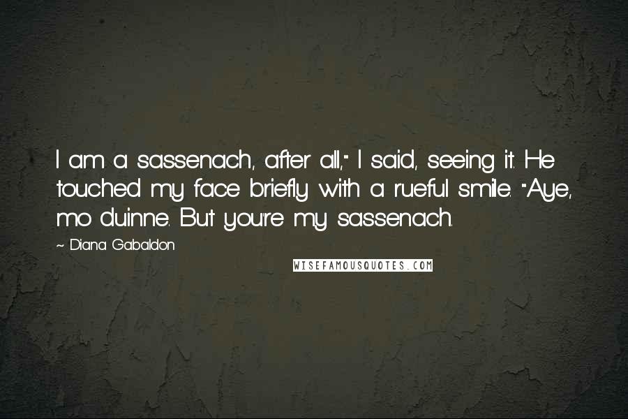 Diana Gabaldon Quotes: I am a sassenach, after all," I said, seeing it. He touched my face briefly with a rueful smile. "Aye, mo duinne. But you're my sassenach.