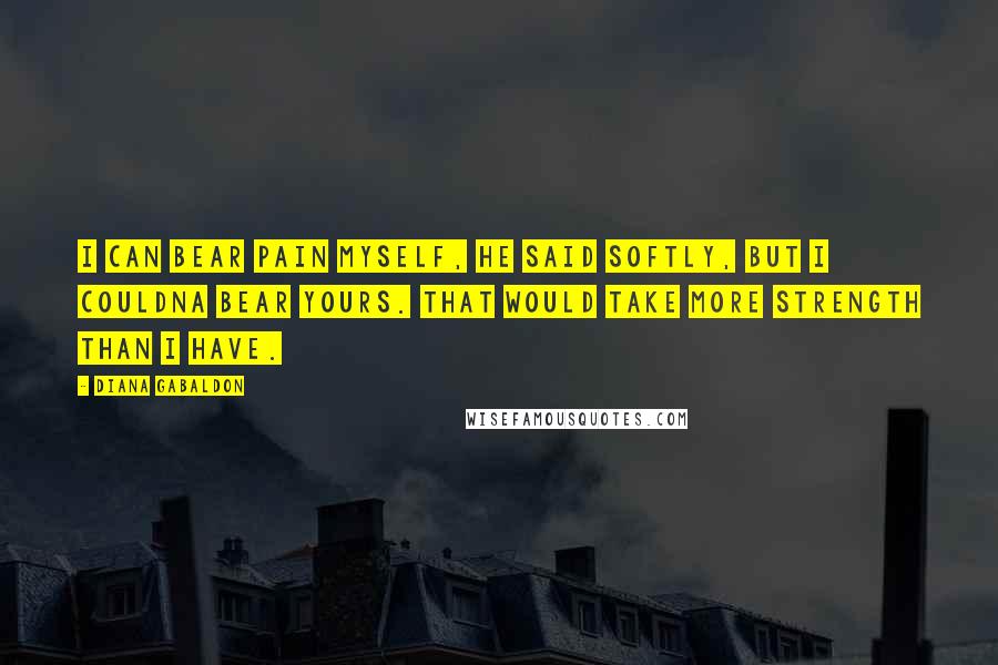 Diana Gabaldon Quotes: I can bear pain myself, he said softly, but I couldna bear yours. That would take more strength than I have.