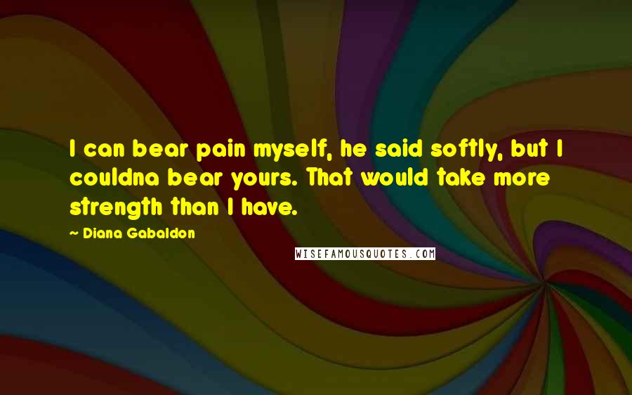 Diana Gabaldon Quotes: I can bear pain myself, he said softly, but I couldna bear yours. That would take more strength than I have.