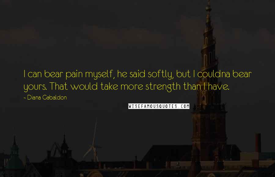 Diana Gabaldon Quotes: I can bear pain myself, he said softly, but I couldna bear yours. That would take more strength than I have.