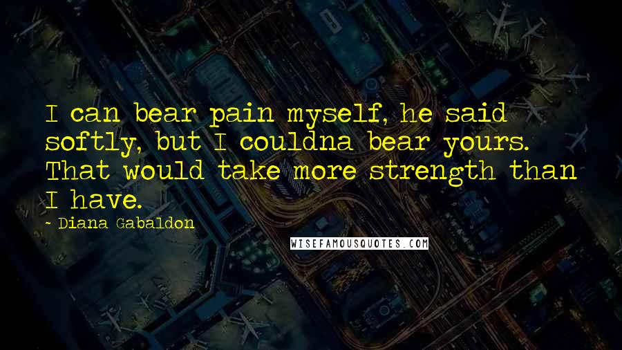Diana Gabaldon Quotes: I can bear pain myself, he said softly, but I couldna bear yours. That would take more strength than I have.