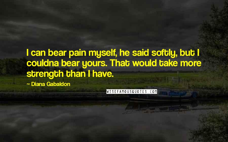 Diana Gabaldon Quotes: I can bear pain myself, he said softly, but I couldna bear yours. That would take more strength than I have.