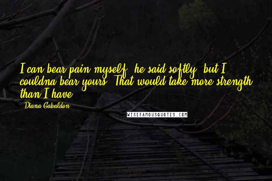 Diana Gabaldon Quotes: I can bear pain myself, he said softly, but I couldna bear yours. That would take more strength than I have.