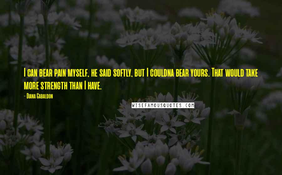 Diana Gabaldon Quotes: I can bear pain myself, he said softly, but I couldna bear yours. That would take more strength than I have.