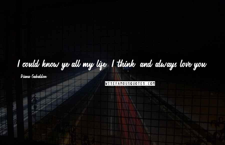 Diana Gabaldon Quotes: I could know ye all my life, I think, and always love you.