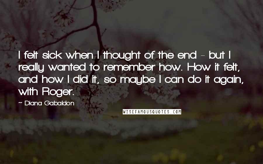 Diana Gabaldon Quotes: I felt sick when I thought of the end - but I really wanted to remember how. How it felt, and how I did it, so maybe I can do it again, with Roger.