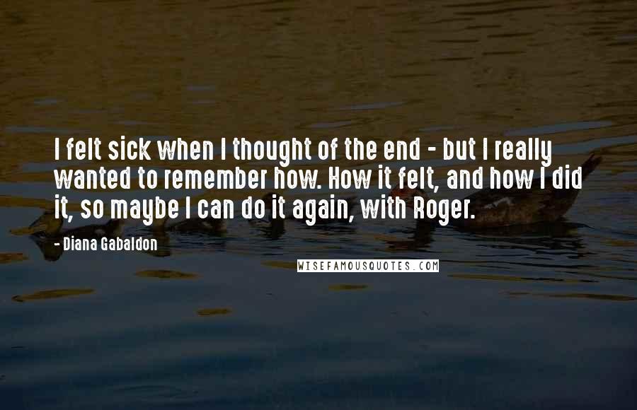 Diana Gabaldon Quotes: I felt sick when I thought of the end - but I really wanted to remember how. How it felt, and how I did it, so maybe I can do it again, with Roger.