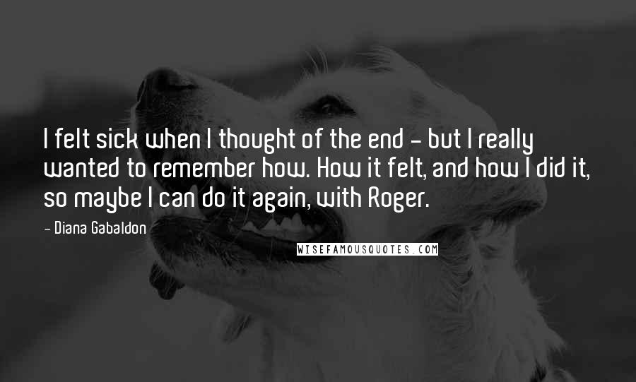 Diana Gabaldon Quotes: I felt sick when I thought of the end - but I really wanted to remember how. How it felt, and how I did it, so maybe I can do it again, with Roger.