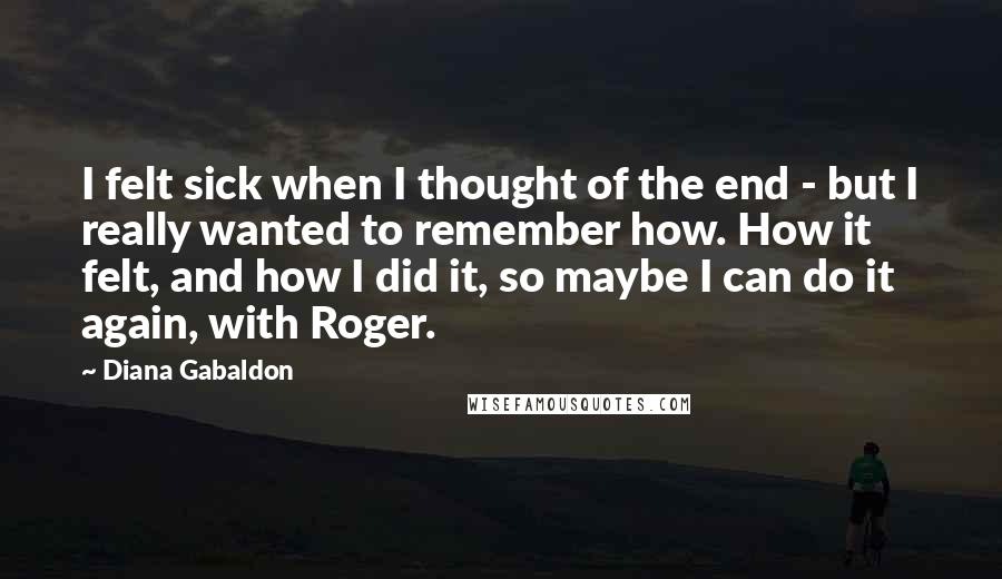 Diana Gabaldon Quotes: I felt sick when I thought of the end - but I really wanted to remember how. How it felt, and how I did it, so maybe I can do it again, with Roger.