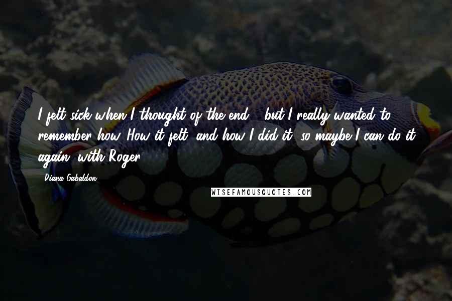 Diana Gabaldon Quotes: I felt sick when I thought of the end - but I really wanted to remember how. How it felt, and how I did it, so maybe I can do it again, with Roger.