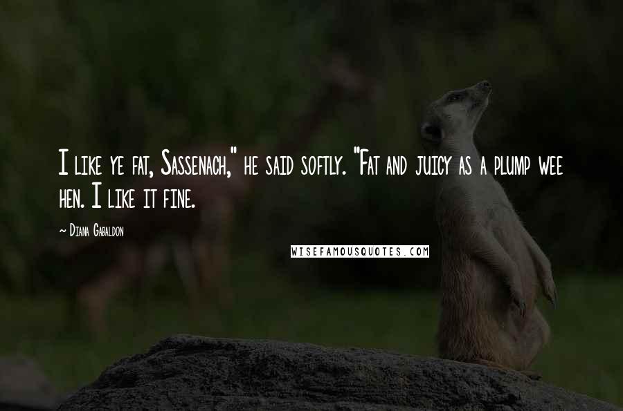 Diana Gabaldon Quotes: I like ye fat, Sassenach," he said softly. "Fat and juicy as a plump wee hen. I like it fine.