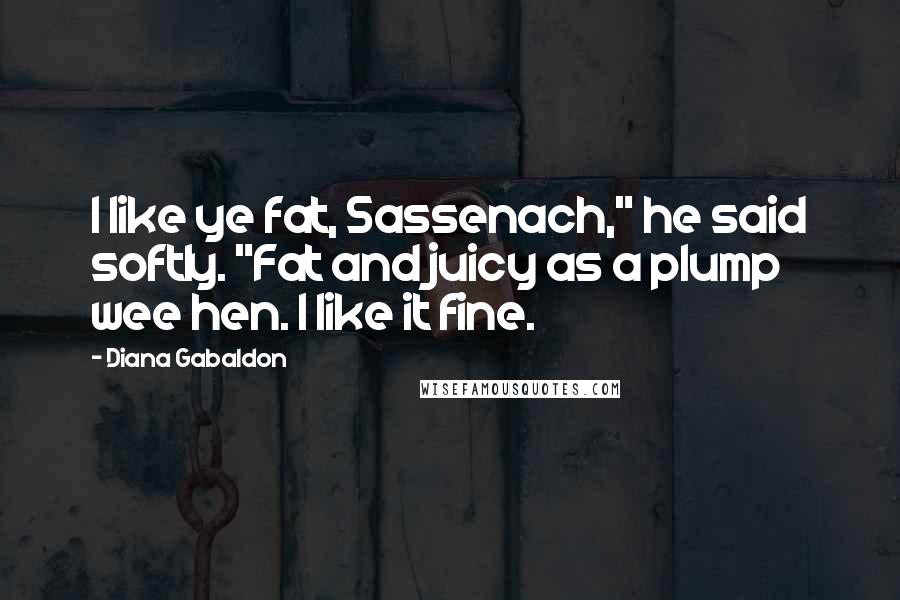 Diana Gabaldon Quotes: I like ye fat, Sassenach," he said softly. "Fat and juicy as a plump wee hen. I like it fine.