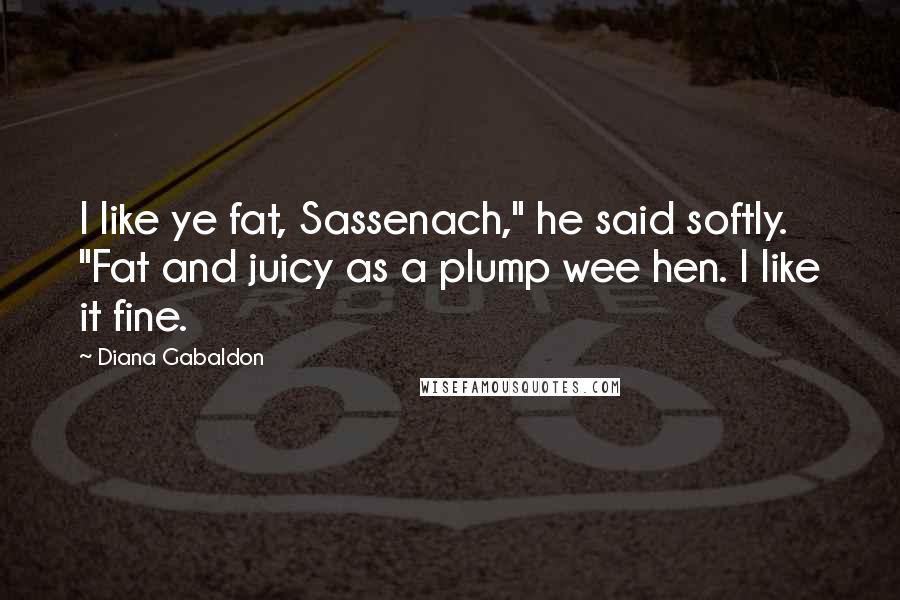 Diana Gabaldon Quotes: I like ye fat, Sassenach," he said softly. "Fat and juicy as a plump wee hen. I like it fine.