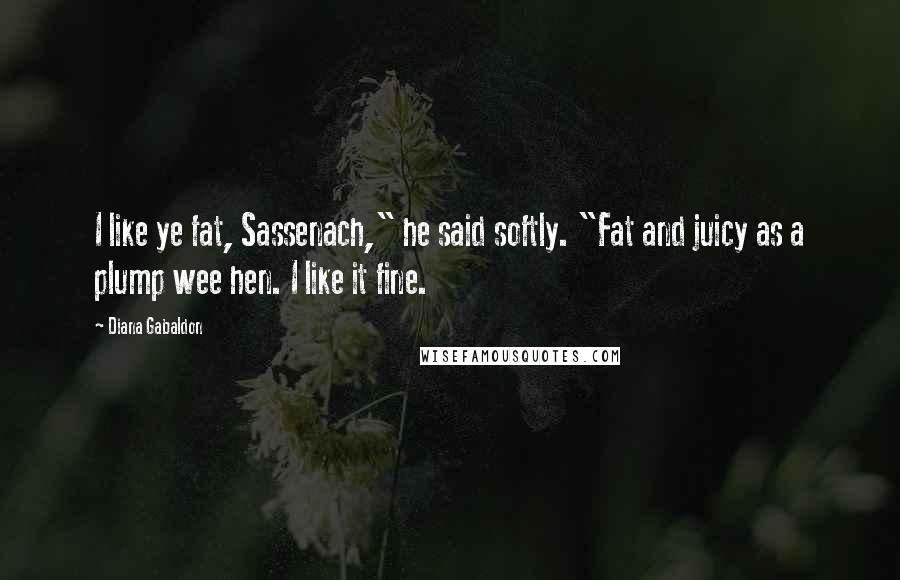 Diana Gabaldon Quotes: I like ye fat, Sassenach," he said softly. "Fat and juicy as a plump wee hen. I like it fine.