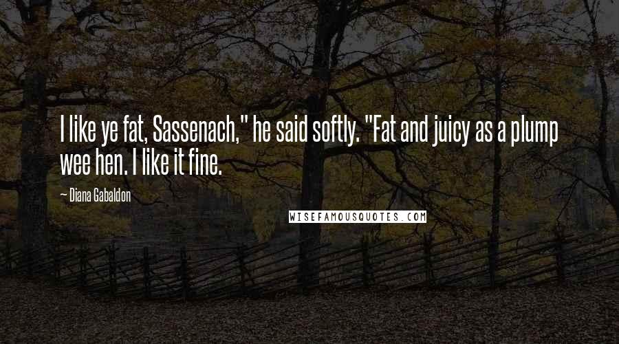 Diana Gabaldon Quotes: I like ye fat, Sassenach," he said softly. "Fat and juicy as a plump wee hen. I like it fine.