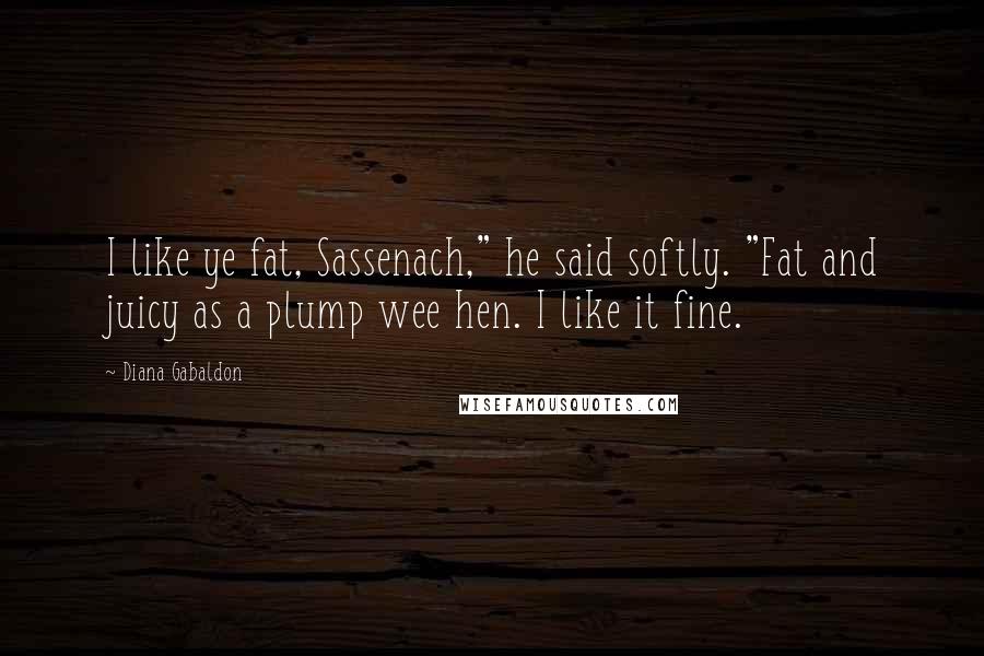 Diana Gabaldon Quotes: I like ye fat, Sassenach," he said softly. "Fat and juicy as a plump wee hen. I like it fine.
