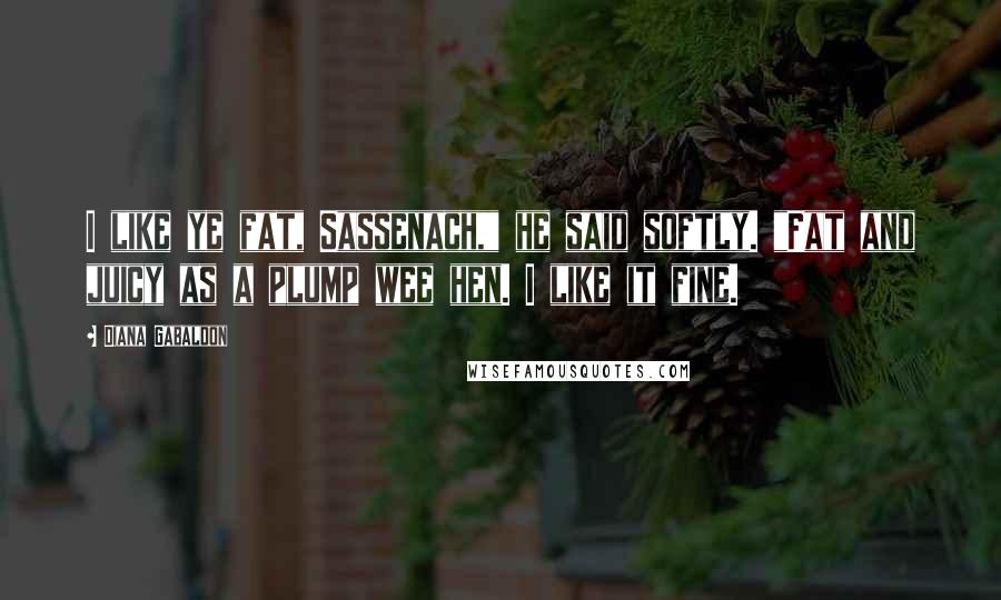 Diana Gabaldon Quotes: I like ye fat, Sassenach," he said softly. "Fat and juicy as a plump wee hen. I like it fine.