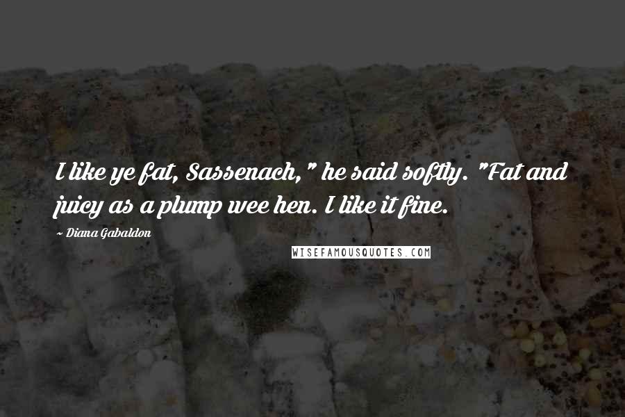 Diana Gabaldon Quotes: I like ye fat, Sassenach," he said softly. "Fat and juicy as a plump wee hen. I like it fine.