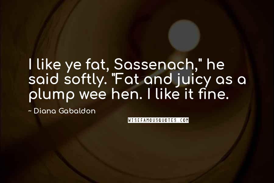 Diana Gabaldon Quotes: I like ye fat, Sassenach," he said softly. "Fat and juicy as a plump wee hen. I like it fine.